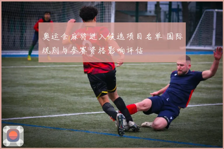 奥运会麻将进入候选项目名单 国际规则与参赛资格影响评估