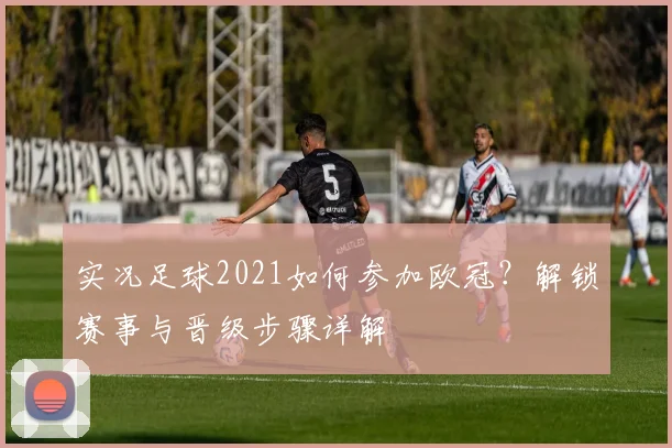实况足球2021如何参加欧冠？解锁赛事与晋级步骤详解
