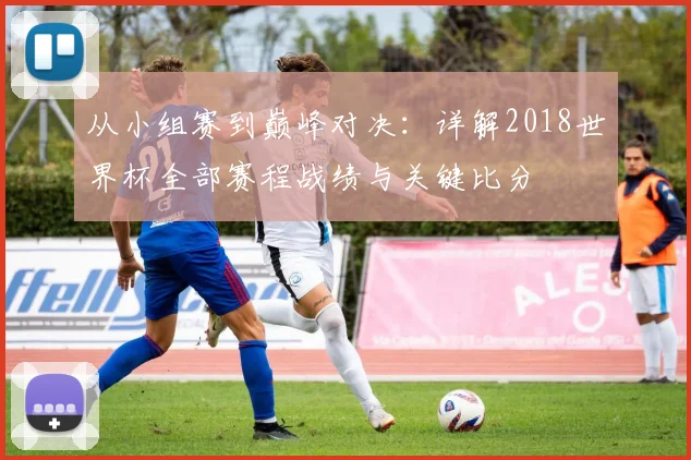 从小组赛到巅峰对决：详解2018世界杯全部赛程战绩与关键比分