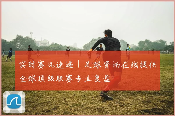 实时赛况速递 | 足球资讯在线提供全球顶级联赛专业复盘