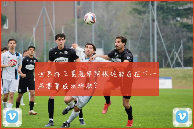 世界杯卫冕冠军阿根廷能否在下一届赛事成功蝉联？