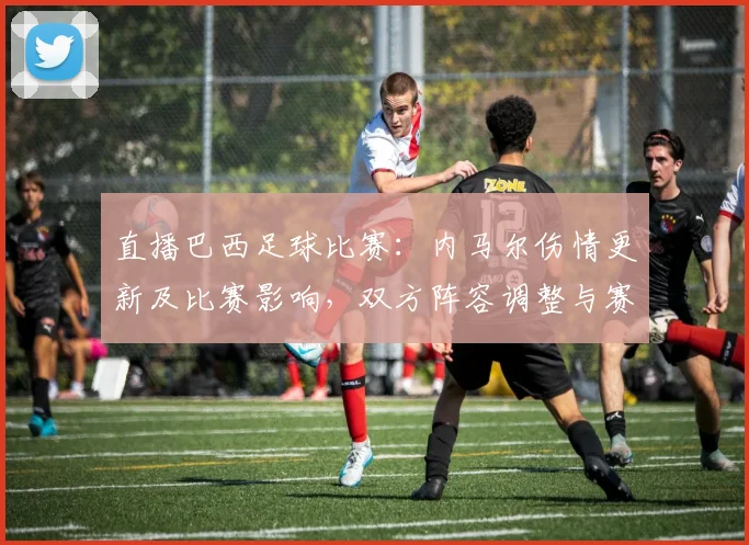 直播巴西足球比赛：内马尔伤情更新及比赛影响，双方阵容调整与赛况看点