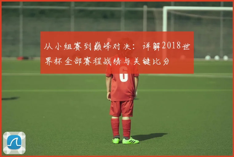 从小组赛到巅峰对决：详解2018世界杯全部赛程战绩与关键比分