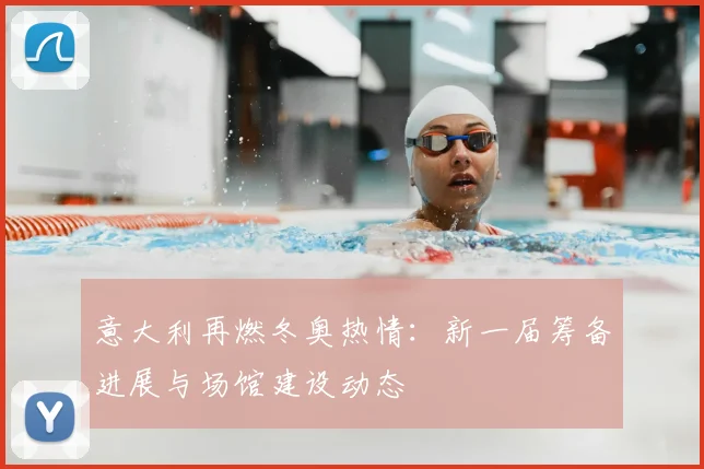 意大利再燃冬奥热情：新一届筹备进展与场馆建设动态