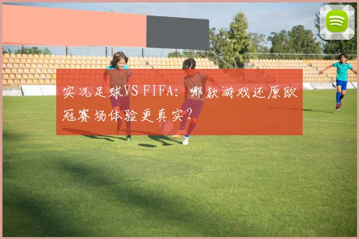 实况足球VS FIFA：哪款游戏还原欧冠赛场体验更真实？