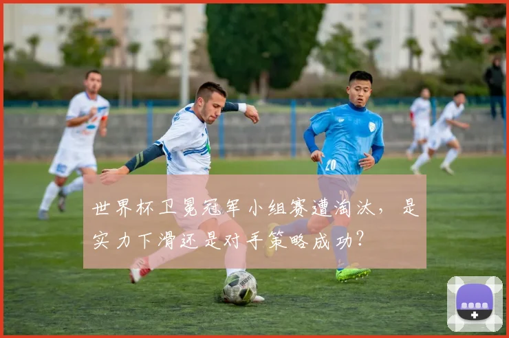 世界杯卫冕冠军小组赛遭淘汰，是实力下滑还是对手策略成功？