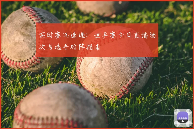 实时赛况速递：世乒赛今日直播场次与选手对阵指南