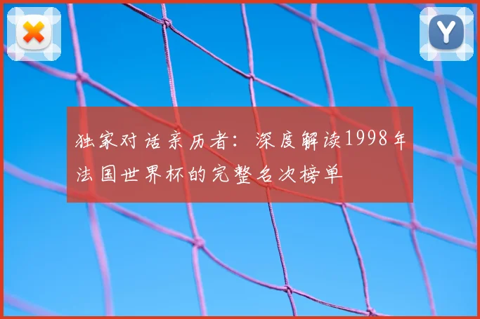 独家对话亲历者:深度解读1998年法国世界杯的完整名次榜单