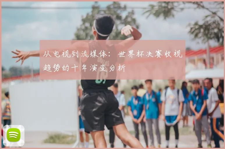 从电视到流媒体：世界杯决赛收视趋势的十年演变分析