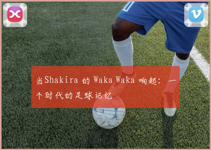当Shakira 的 Waka Waka 响起：一个时代的足球记忆