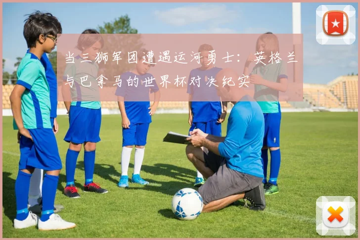 当三狮军团遭遇运河勇士：英格兰与巴拿马的世界杯对决纪实