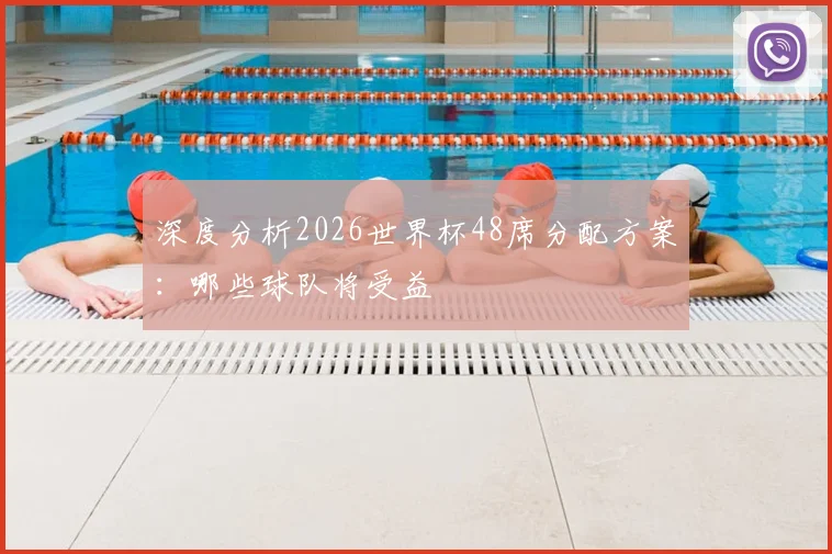 深度分析2026世界杯48席分配方案：哪些球队将受益