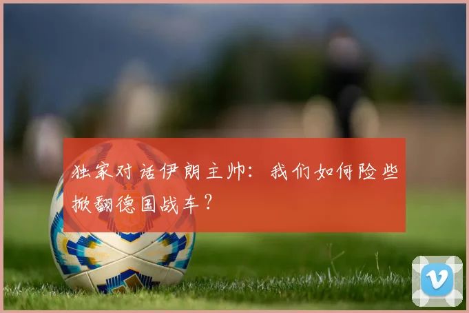 独家对话伊朗主帅:我们如何险些掀翻德国战车?