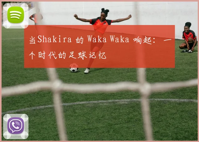 当Shakira 的 Waka Waka 响起：一个时代的足球记忆