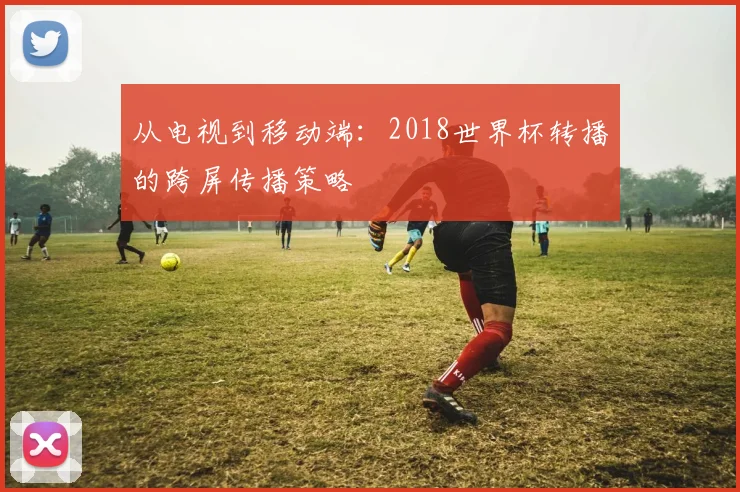 从电视到移动端：2018世界杯转播的跨屏传播策略