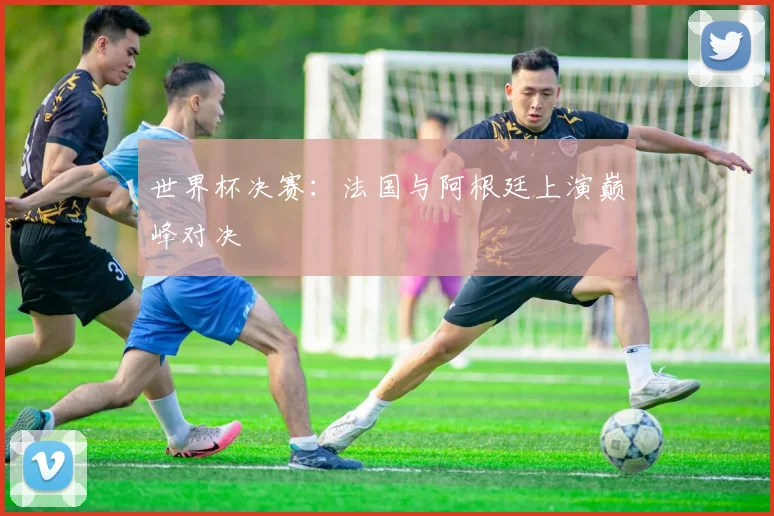 世界杯决赛：法国与阿根廷上演巅峰对决