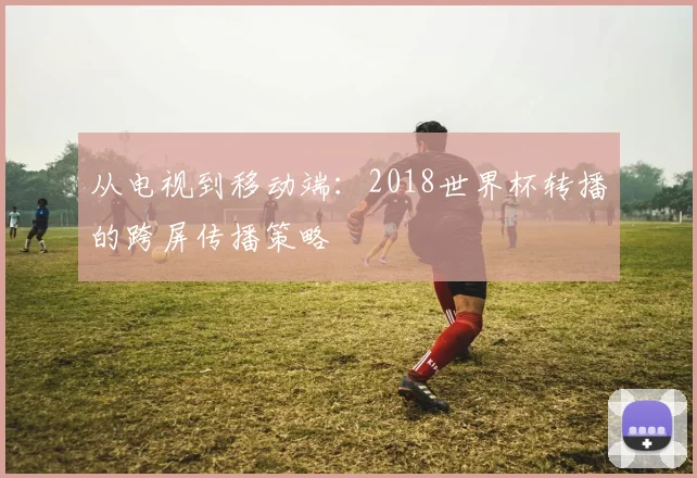 从电视到移动端：2018世界杯转播的跨屏传播策略